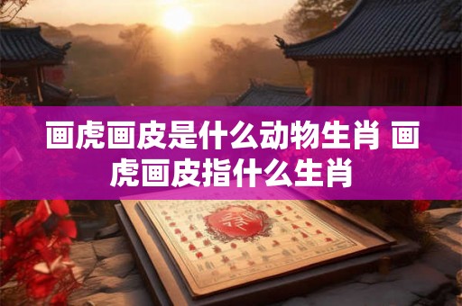 画虎画皮是什么动物生肖 画虎画皮指什么生肖
