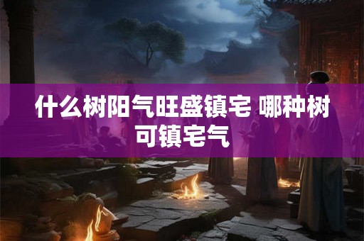 什么树阳气旺盛镇宅 哪种树可镇宅气