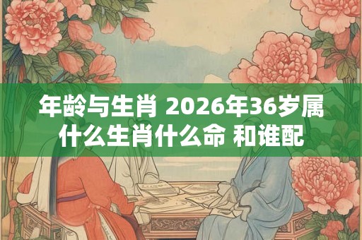 年龄与生肖 2026年36岁属什么生肖什么命 和谁配 年龄与生肖 2026年36岁属什么生肖什么命 和谁配