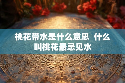 桃花带水是什么意思 什么叫桃花最忌见水 桃花带水是什么意思 什么叫桃花最忌见水