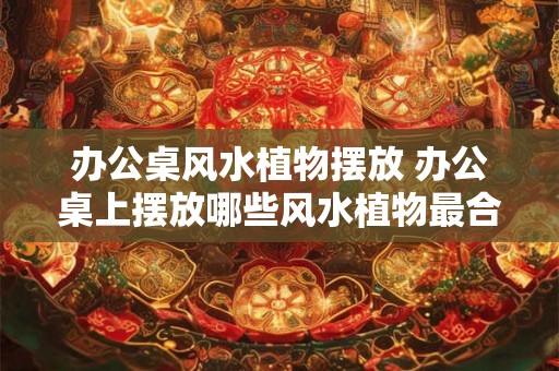 办公桌风水植物摆放 办公桌上摆放哪些风水植物最合适 办公桌风水植物摆放 办公桌上摆放哪些风水植物最合适