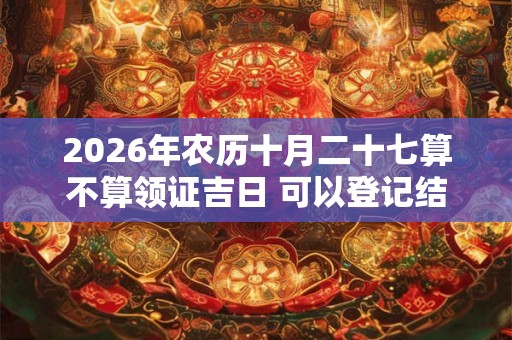 2026年农历十月二十七算不算领证吉日 可以登记结婚么 2026年农历十月二十七算不算领证吉日 可以登记结婚么