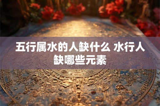 五行属水的人缺什么 水行人缺哪些元素 五行属水的人缺什么 水行人缺哪些元素