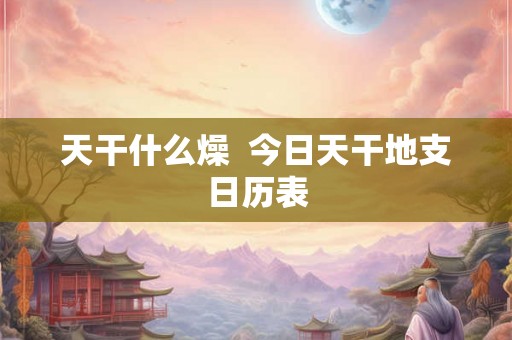 天干什么燥  今日天干地支日历表