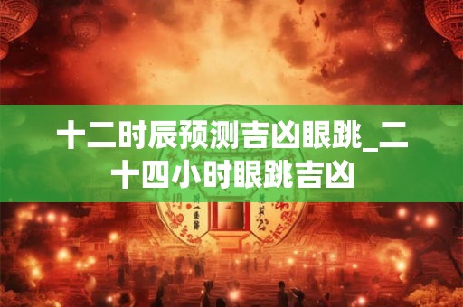 十二时辰预测吉凶眼跳_二十四小时眼跳吉凶