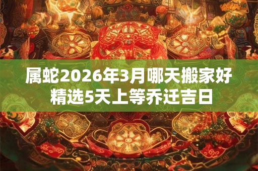 属蛇2026年3月哪天搬家好 精选5天上等乔迁吉日 属蛇2026年3月哪天搬家好 精选5天上等乔迁吉日