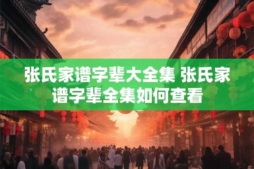 张氏家谱字辈大全集 张氏家谱字辈全集如何查看 张氏家谱字辈大全集 张氏家谱字辈全集如何查看