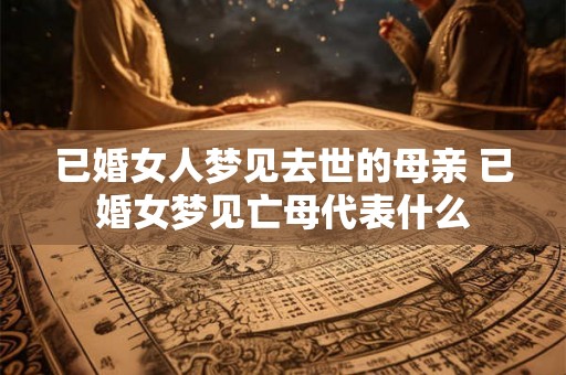 已婚女人梦见去世的母亲 已婚女梦见亡母代表什么