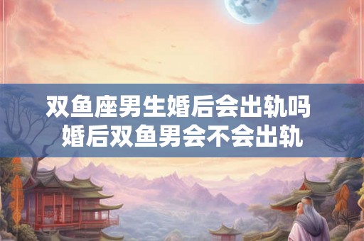 双鱼座男生婚后会出轨吗 婚后双鱼男会不会出轨