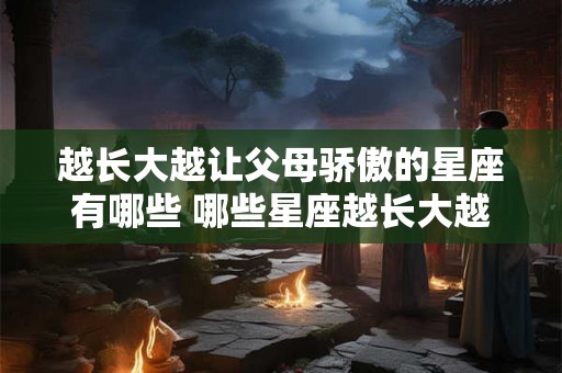 越长大越让父母骄傲的星座有哪些 哪些星座越长大越让父母骄傲