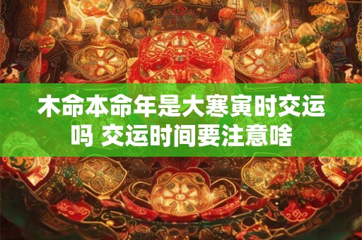 木命本命年是大寒寅时交运吗 交运时间要注意啥