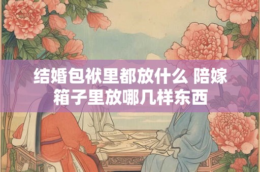 结婚包袱里都放什么 陪嫁箱子里放哪几样东西