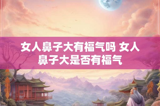 女人鼻子大有福气吗 女人鼻子大是否有福气 女人鼻子大有福气吗 女人鼻子大是否有福气