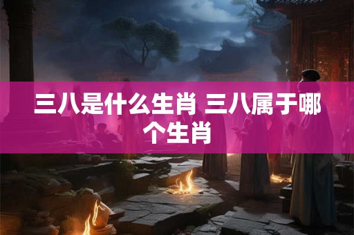 三八是什么生肖 三八属于哪个生肖