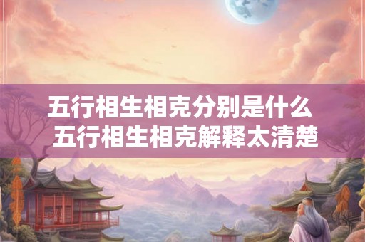 五行相生相克分别是什么 五行相生相克解释太清楚了 五行相生相克分别是什么 五行相生相克解释太清楚了