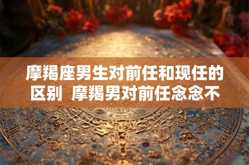摩羯座男生对前任和现任的区别  摩羯男对前任念念不忘的表现