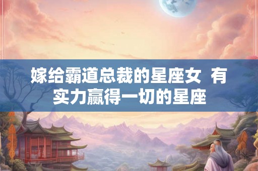 嫁给霸道总裁的星座女 有实力赢得一切的星座 嫁给霸道总裁的星座女 有实力赢得一切的星座