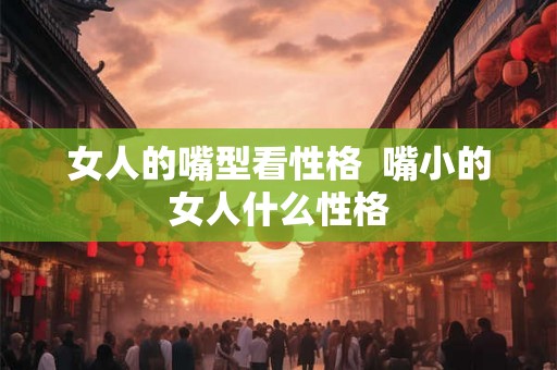 女人的嘴型看性格  嘴小的女人什么性格