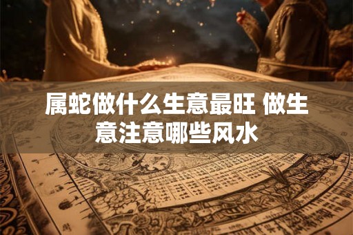 属蛇做什么生意最旺 做生意注意哪些风水