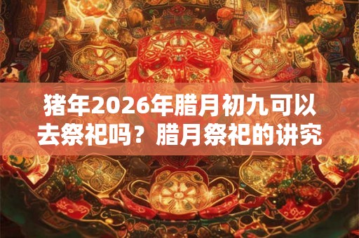 猪年2026年腊月初九可以去祭祀吗？腊月祭祀的讲究和禁忌