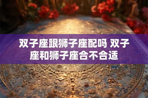 双子座跟狮子座配吗 双子座和狮子座合不合适