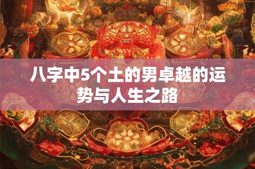 八字中5个土的男卓越的运势与人生之路 八字中5个土的男卓越的运势与人生之路