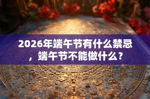2026年端午节有什么禁忌,端午节不能做什么? 2026年端午节有什么禁忌,端午节不能做什么?