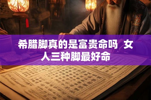 希腊脚真的是富贵命吗 女人三种脚最好命 希腊脚真的是富贵命吗 女人三种脚最好命