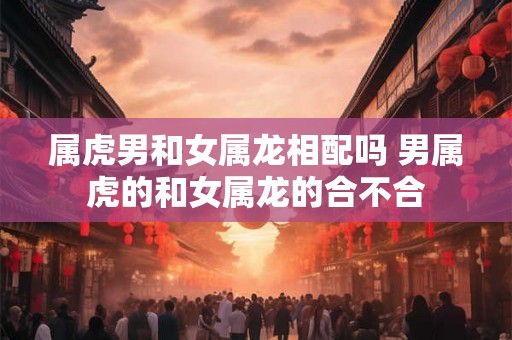 属虎男和女属龙相配吗 男属虎的和女属龙的合不合