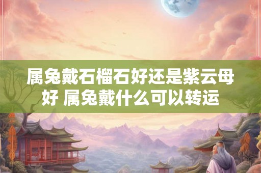 属兔戴石榴石好还是紫云母好 属兔戴什么可以转运 属兔戴石榴石好还是紫云母好 属兔戴什么可以转运