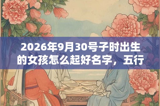 2026年9月30号子时出生的女孩怎么起好名字，五行属什么