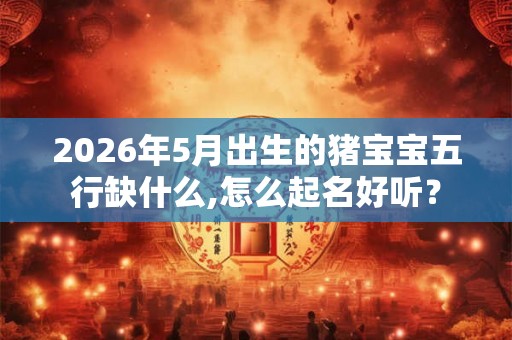 2026年5月出生的猪宝宝五行缺什么,怎么起名好听？