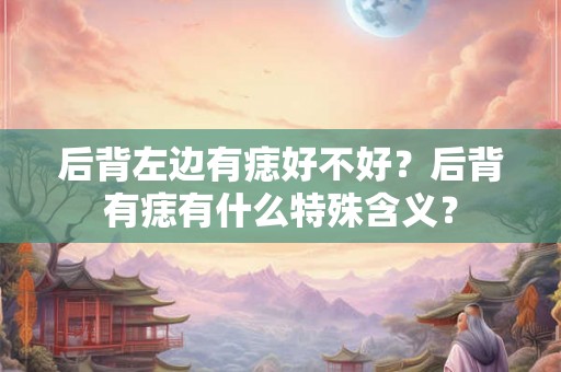 后背左边有痣好不好?后背有痣有什么特殊含义? 后背左边有痣好不好?后背有痣有什么特殊含义?