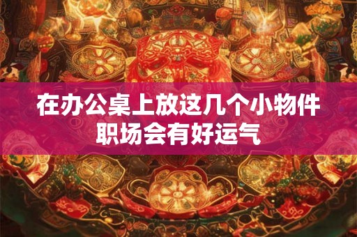 在办公桌上放这几个小物件职场会有好运气