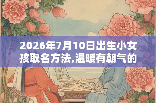 2026年7月10日出生小女孩取名方法,温暖有朝气的名字