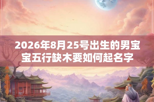 2026年8月25号出生的男宝宝五行缺木要如何起名字 2026年8月25号出生的男宝宝五行缺木要如何起名字