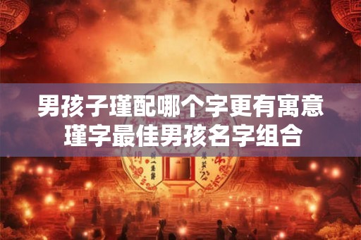 男孩子瑾配哪个字更有寓意 瑾字最佳男孩名字组合 男孩子瑾配哪个字更有寓意 瑾字最佳男孩名字组合