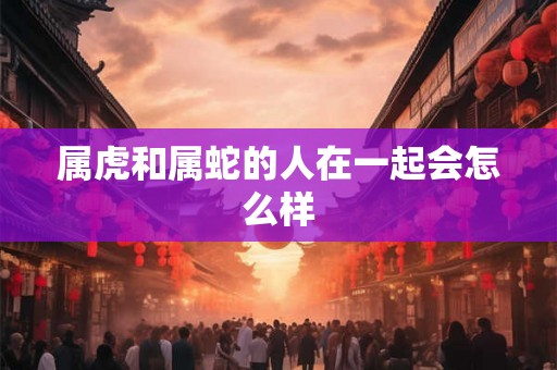 属虎和属蛇的人在一起会怎么样 属虎和属蛇的人在一起会怎么样