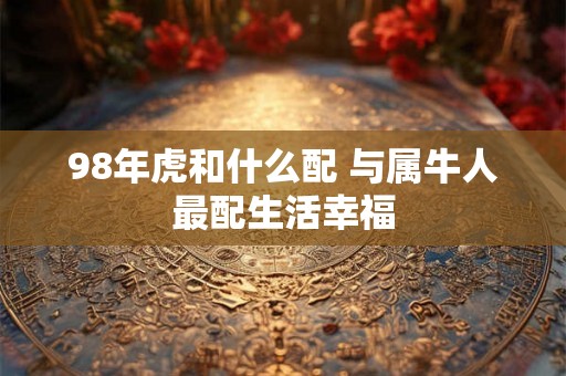 98年虎和什么配 与属牛人最配生活幸福 98年虎和什么配 与属牛人最配生活幸福