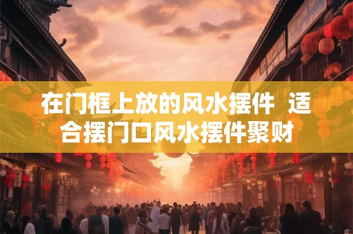 在门框上放的风水摆件 适合摆门口风水摆件聚财 在门框上放的风水摆件 适合摆门口风水摆件聚财
