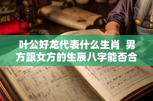 叶公好龙代表什么生肖 男方跟女方的生辰八字能否合婚 叶公好龙代表什么生肖 男方跟女方的生辰八字能否合婚