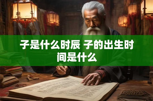 子是什么时辰 子的出生时间是什么 子是什么时辰 子的出生时间是什么