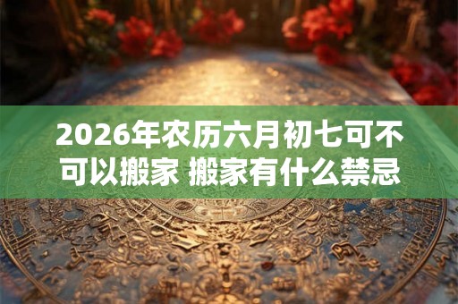2026年农历六月初七可不可以搬家 搬家有什么禁忌