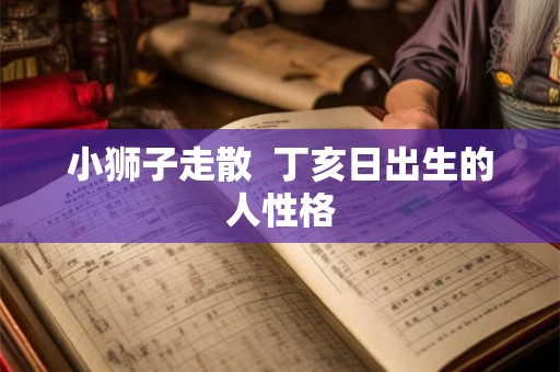 小狮子走散 丁亥日出生的人性格 小狮子走散 丁亥日出生的人性格