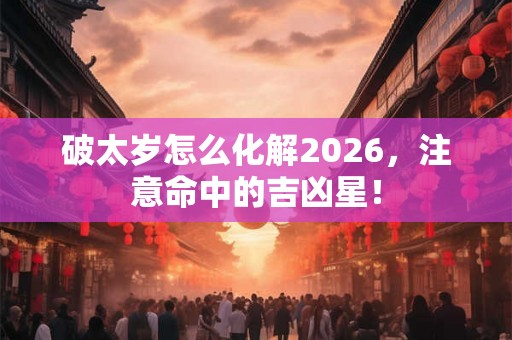 破太岁怎么化解2026，注意命中的吉凶星！