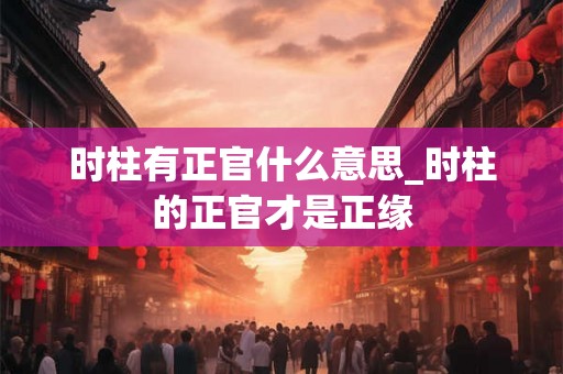 时柱有正官什么意思_时柱的正官才是正缘