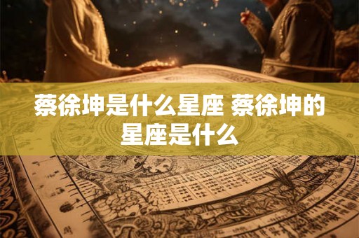 蔡徐坤是什么星座 蔡徐坤的星座是什么