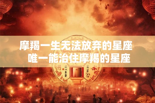 摩羯一生无法放弃的星座  唯一能治住摩羯的星座