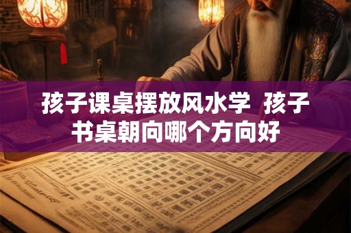 孩子课桌摆放风水学  孩子书桌朝向哪个方向好