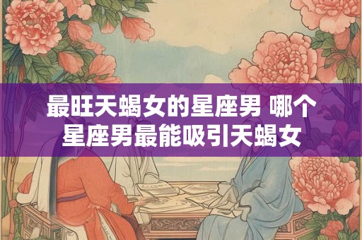 最旺天蝎女的星座男 哪个星座男最能吸引天蝎女
